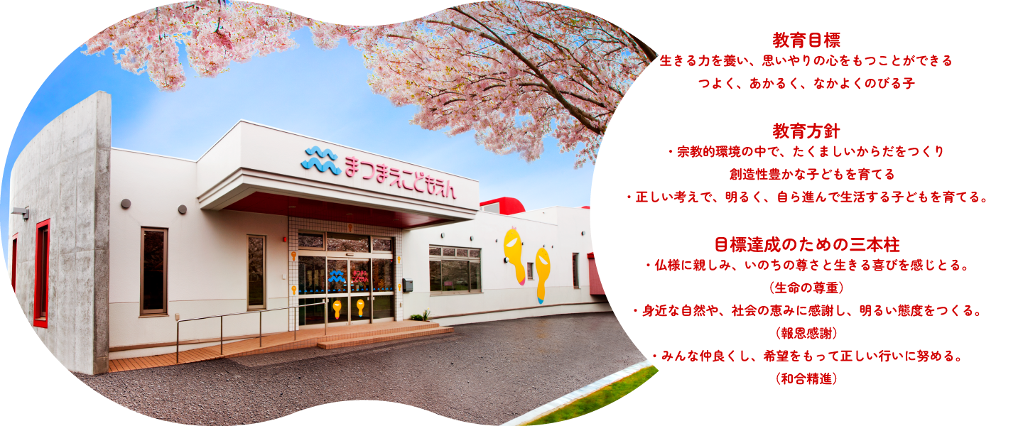 教育目標 生きる力を養い、思いやりの心をもつことができるつよく、あかるく、なかよくのびる子 教育方針 ・宗教的環境の中で、たくましいからだをつくり創造性豊かな子どもを育てる。・正しい考えで、明るく、自ら進んで生活する子どもを育てる 目標達成のための三本柱・仏様に親しみ、いのちの尊さと生きる喜びを感じとる。（生命の尊重）・身近な自然や、社会のめぐみに感謝し、明るい態度をつくる。（報恩感謝）・みんな仲良くし、希望をもって正しい行いに努める。（和合精進）